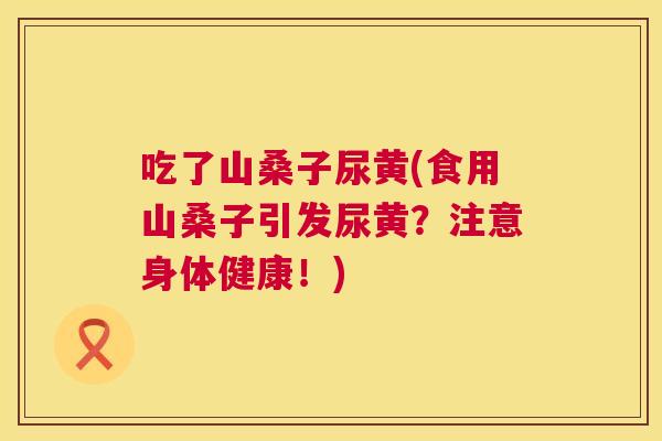 吃了山桑子尿黄(食用山桑子引发尿黄？注意身体健康！)