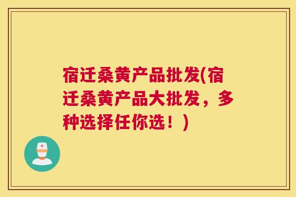 宿迁桑黄产品批发(宿迁桑黄产品大批发，多种选择任你选！)