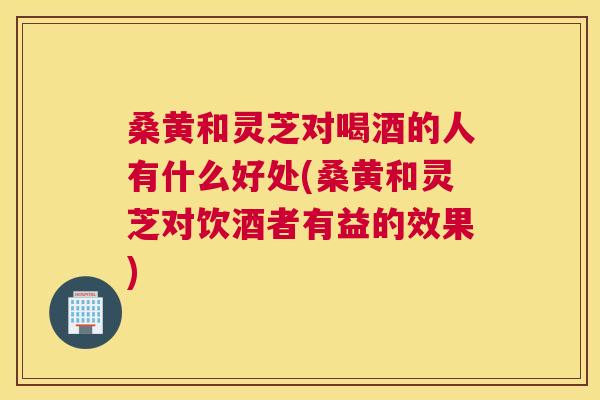 桑黄和灵芝对喝酒的人有什么好处(桑黄和灵芝对饮酒者有益的效果)