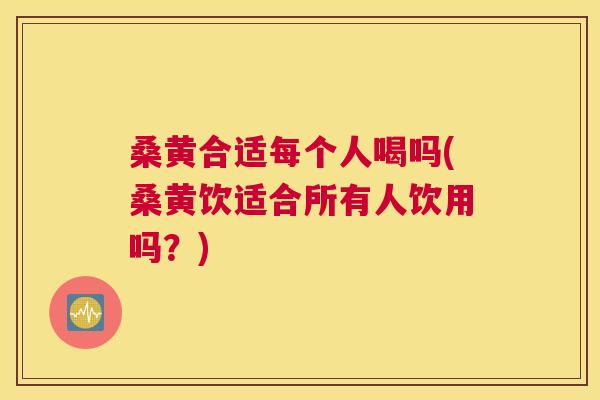 桑黄合适每个人喝吗(桑黄饮适合所有人饮用吗？)