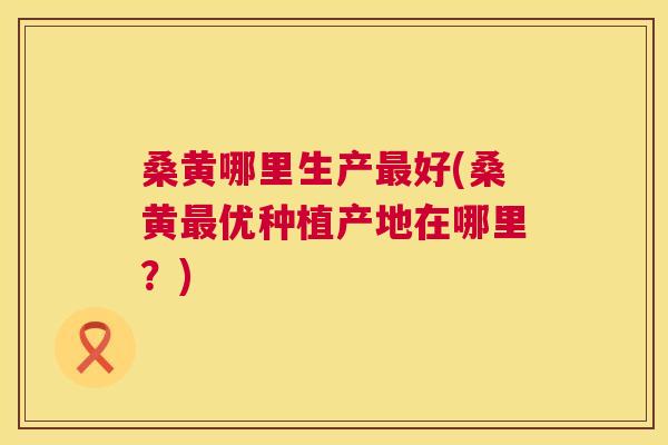 桑黄哪里生产好(桑黄优种植产地在哪里？)