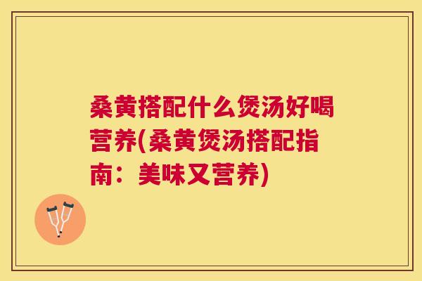 桑黄搭配什么煲汤好喝营养(桑黄煲汤搭配指南：美味又营养)