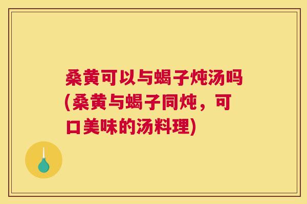 桑黄可以与蝎子炖汤吗(桑黄与蝎子同炖，可口美味的汤料理)