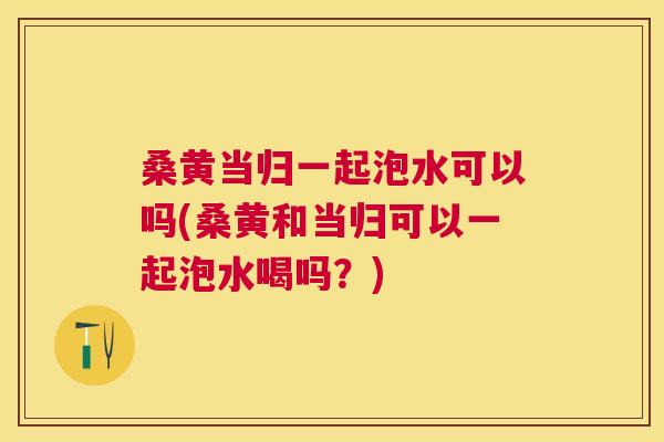 桑黄当归一起泡水可以吗(桑黄和当归可以一起泡水喝吗？)