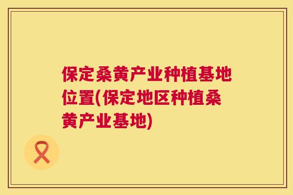 保定桑黄产业种植基地位置(保定地区种植桑黄产业基地)
