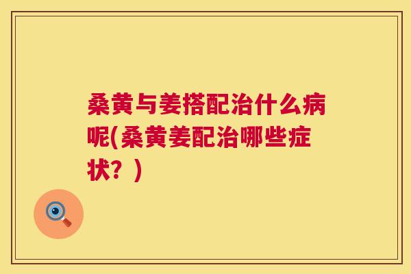 桑黄与姜搭配什么呢(桑黄姜配哪些症状？)