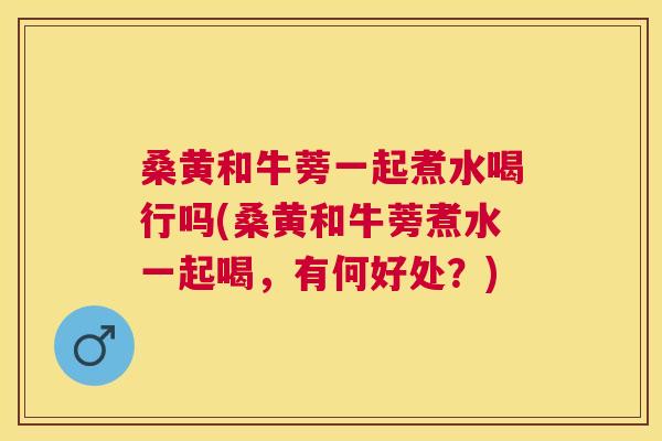 桑黄和牛蒡一起煮水喝行吗(桑黄和牛蒡煮水一起喝，有何好处？)
