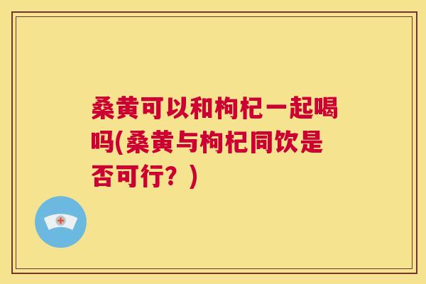 桑黄可以和枸杞一起喝吗(桑黄与枸杞同饮是否可行？)