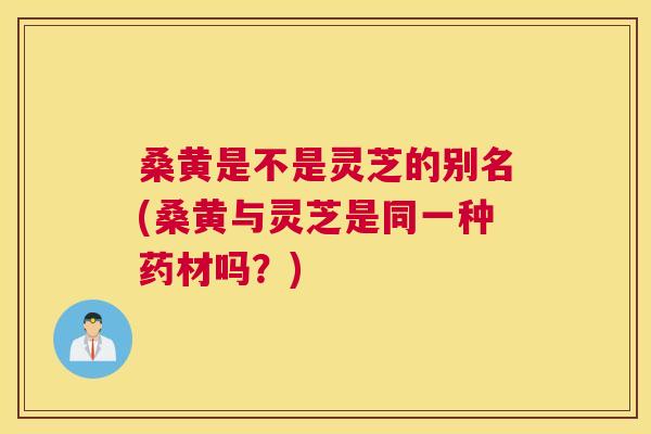 桑黄是不是灵芝的别名(桑黄与灵芝是同一种药材吗？)