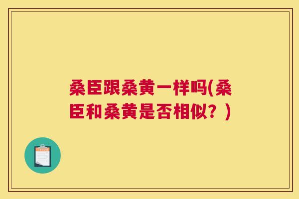 桑臣跟桑黄一样吗(桑臣和桑黄是否相似？)