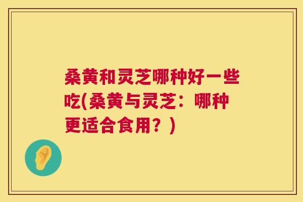 桑黄和灵芝哪种好一些吃(桑黄与灵芝：哪种更适合食用？)