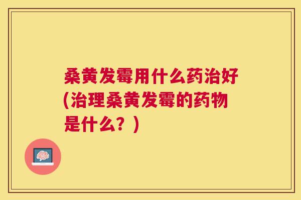 桑黄发霉用什么药好(理桑黄发霉的是什么？)