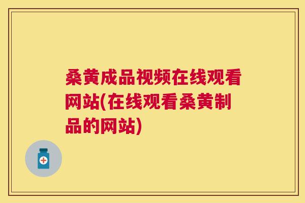 桑黄成品视频在线观看网站(在线观看桑黄制品的网站)