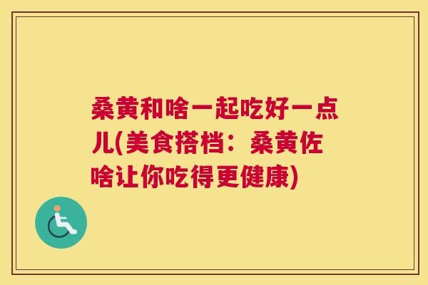 桑黄和啥一起吃好一点儿(美食搭档：桑黄佐啥让你吃得更健康)