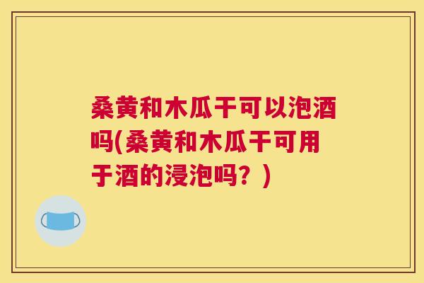 桑黄和木瓜干可以泡酒吗(桑黄和木瓜干可用于酒的浸泡吗？)