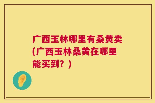 广西玉林哪里有桑黄卖(广西玉林桑黄在哪里能买到？)