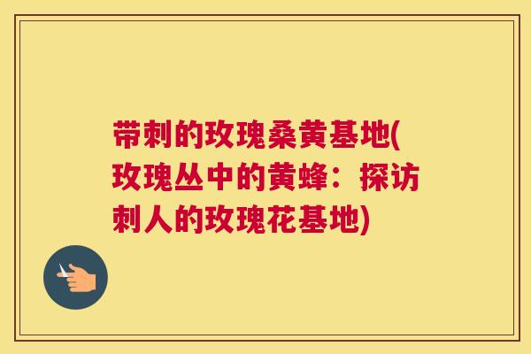 带刺的玫瑰桑黄基地(玫瑰丛中的黄蜂：探访刺人的玫瑰花基地)