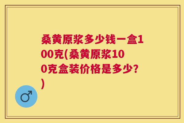 桑黄原浆多少钱一盒100克(桑黄原浆100克盒装价格是多少？)