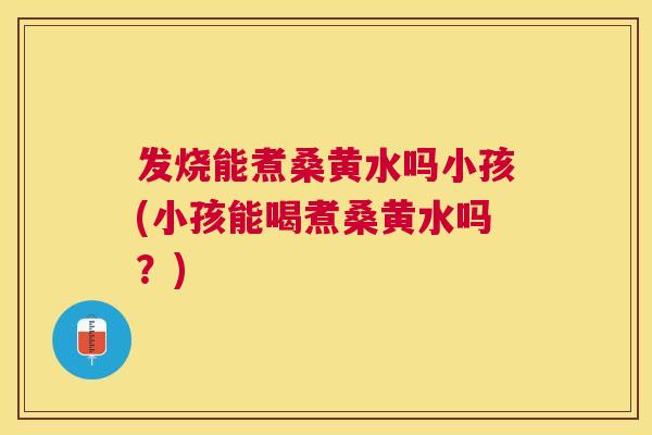 发烧能煮桑黄水吗小孩(小孩能喝煮桑黄水吗？)