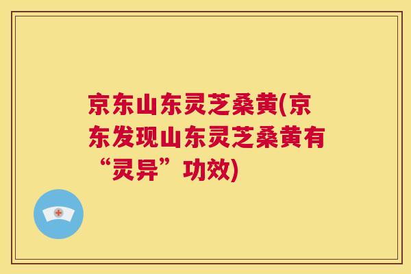 京东山东灵芝桑黄(京东发现山东灵芝桑黄有“灵异”功效)