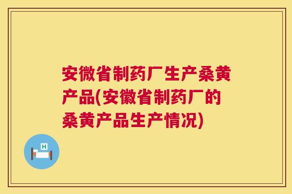 安微省制药厂生产桑黄产品(安徽省制药厂的桑黄产品生产情况)