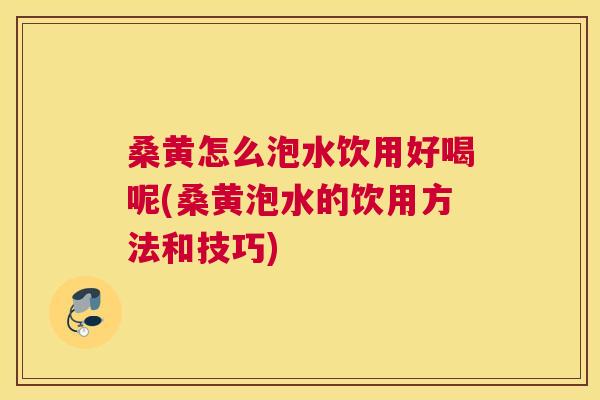 桑黄怎么泡水饮用好喝呢(桑黄泡水的饮用方法和技巧)