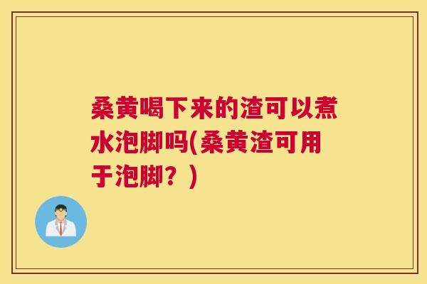 桑黄喝下来的渣可以煮水泡脚吗(桑黄渣可用于泡脚？)
