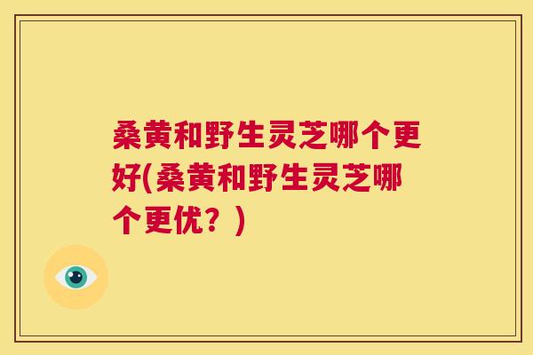 桑黄和野生灵芝哪个更好(桑黄和野生灵芝哪个更优？)