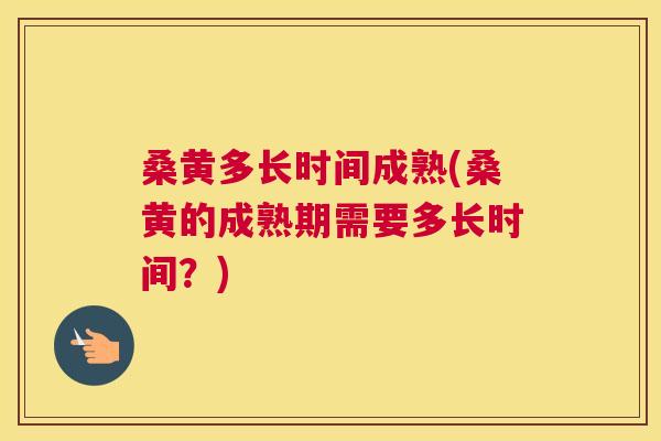桑黄多长时间成熟(桑黄的成熟期需要多长时间？)