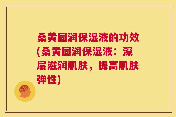 桑黄固润保湿液的功效(桑黄固润保湿液：深层滋润，提高弹性)