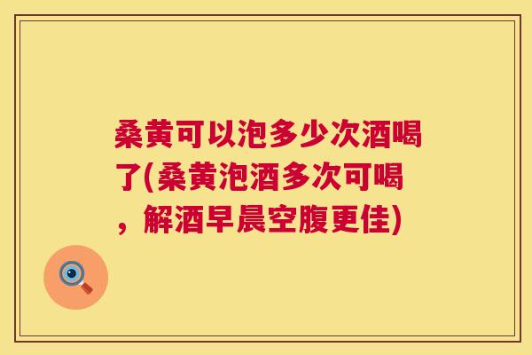 桑黄可以泡多少次酒喝了(桑黄泡酒多次可喝，解酒早晨空腹更佳)