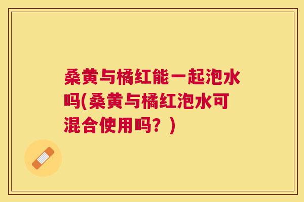 桑黄与橘红能一起泡水吗(桑黄与橘红泡水可混合使用吗？)