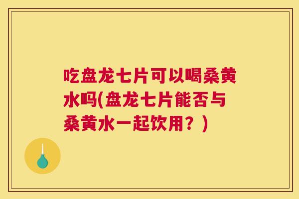 吃盘龙七片可以喝桑黄水吗(盘龙七片能否与桑黄水一起饮用？)