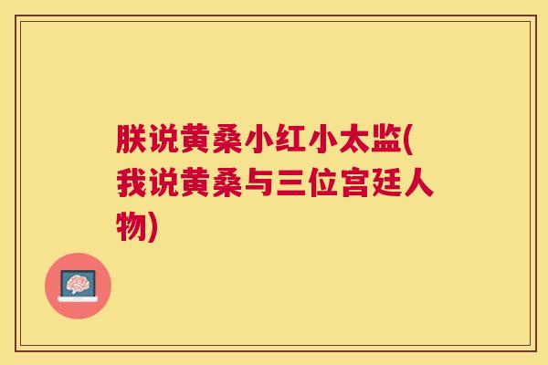 朕说黄桑小红小太监(我说黄桑与三位宫廷人物) 朕说黄桑小红小太监(我说黄桑与三位宫廷人物)