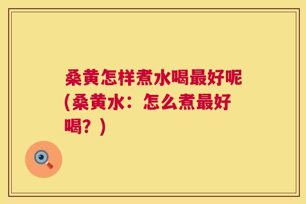 桑黄怎样煮水喝好呢(桑黄水：怎么煮好喝？)