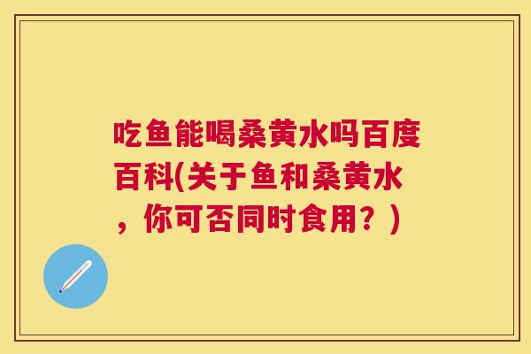 吃鱼能喝桑黄水吗百度百科(关于鱼和桑黄水，你可否同时食用？)