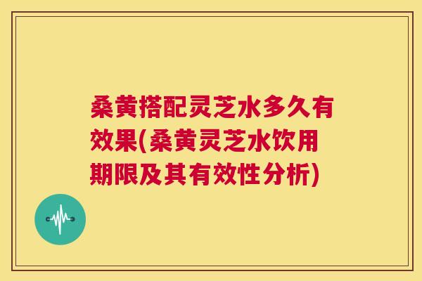 桑黄搭配灵芝水多久有效果(桑黄灵芝水饮用期限及其有效性分析)