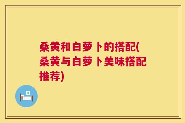 桑黄和白萝卜的搭配(桑黄与白萝卜美味搭配推荐) 桑黄和白萝卜的搭配(桑黄与白萝卜美味搭配推荐)