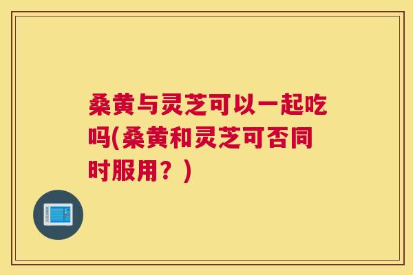 桑黄与灵芝可以一起吃吗(桑黄和灵芝可否同时服用？)