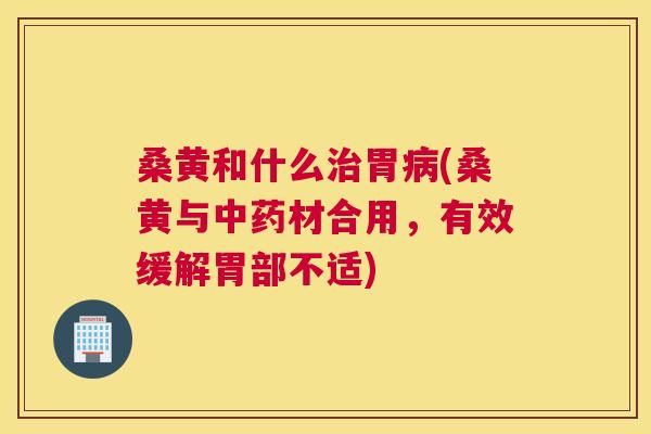 桑黄和什么胃(桑黄与材合用，有效缓解胃部不适)