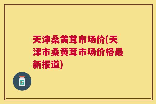 天津桑黄茸市场价(天津市桑黄茸市场价格新报道)