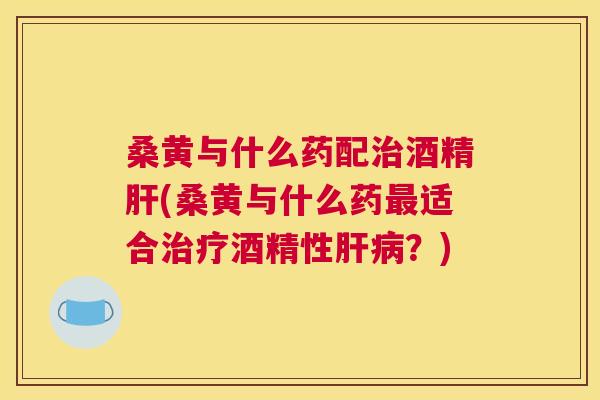 桑黄与什么药配酒精(桑黄与什么药适合酒精性？)
