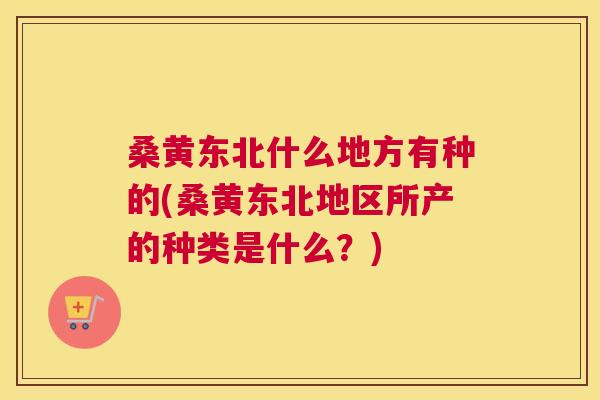 桑黄东北什么地方有种的(桑黄东北地区所产的种类是什么？)