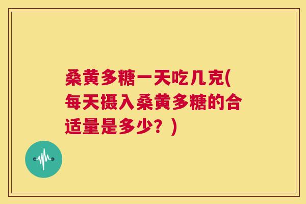 桑黄多糖一天吃几克(每天摄入桑黄多糖的合适量是多少？)