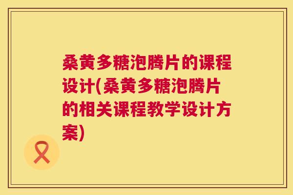 桑黄多糖泡腾片的课程设计(桑黄多糖泡腾片的相关课程教学设计方案)