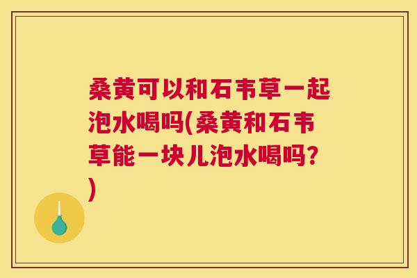 桑黄可以和石韦草一起泡水喝吗(桑黄和石韦草能一块儿泡水喝吗？)