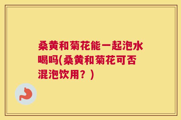 桑黄和菊花能一起泡水喝吗(桑黄和菊花可否混泡饮用？)