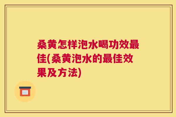 桑黄怎样泡水喝功效佳(桑黄泡水的佳效果及方法)