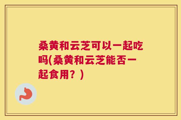 桑黄和云芝可以一起吃吗(桑黄和云芝能否一起食用?) 桑黄和云芝可以一起吃吗(桑黄和云芝能否一起食用?)