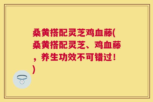 桑黄搭配灵芝鸡藤(桑黄搭配灵芝、鸡藤，养生功效不可错过！)